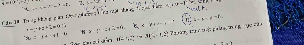 n=(0;1;-2) x-y+2z-2=0. B. y-2z+1-
A
Câu 10. Trong không gian Oxyz ,phương trình mặt phẳng đi qua điểm A(1;0;-1) và song số
D x-y+z=0.
x-y+z+2=0la . x-y+z+1=0. B. x-y+z+2=0. C. x-y+z-1=0. 
Qz cho hai điểm A(4;1;0) và B(2;-1;2).Phương trình mặt phẳng trung trực của
2=0.