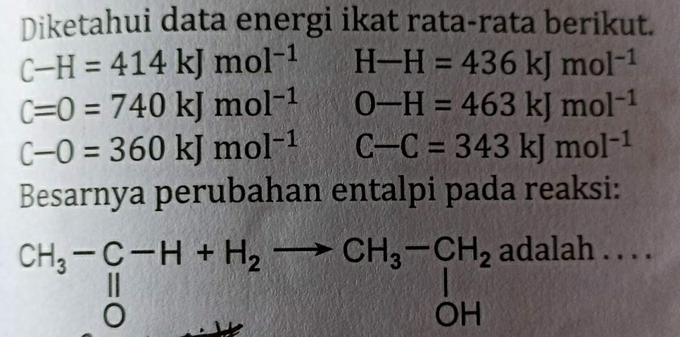 Diketahui data energi ikat rata-rata berikut.
C-H=414kJmol^(-1) H-H=436kJmol^(-1)
C=0=740kJmol^(-1) O-H=463kJmol^(-1)
C-O=360kJmol^(-1) C-C=343kJmol^(-1)
Besarnya perubahan entalpi pada reaksi:
CH_3-C-H+H_2to CH_3-CH_2
adalah . . . .