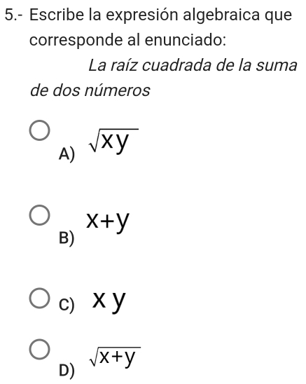 5.- Escribe la expresión algebraica que
corresponde al enunciado:
La raíz cuadrada de la suma
de dos números
A) sqrt(xy)
x+y
B)
c) x y
sqrt(x+y)
D)