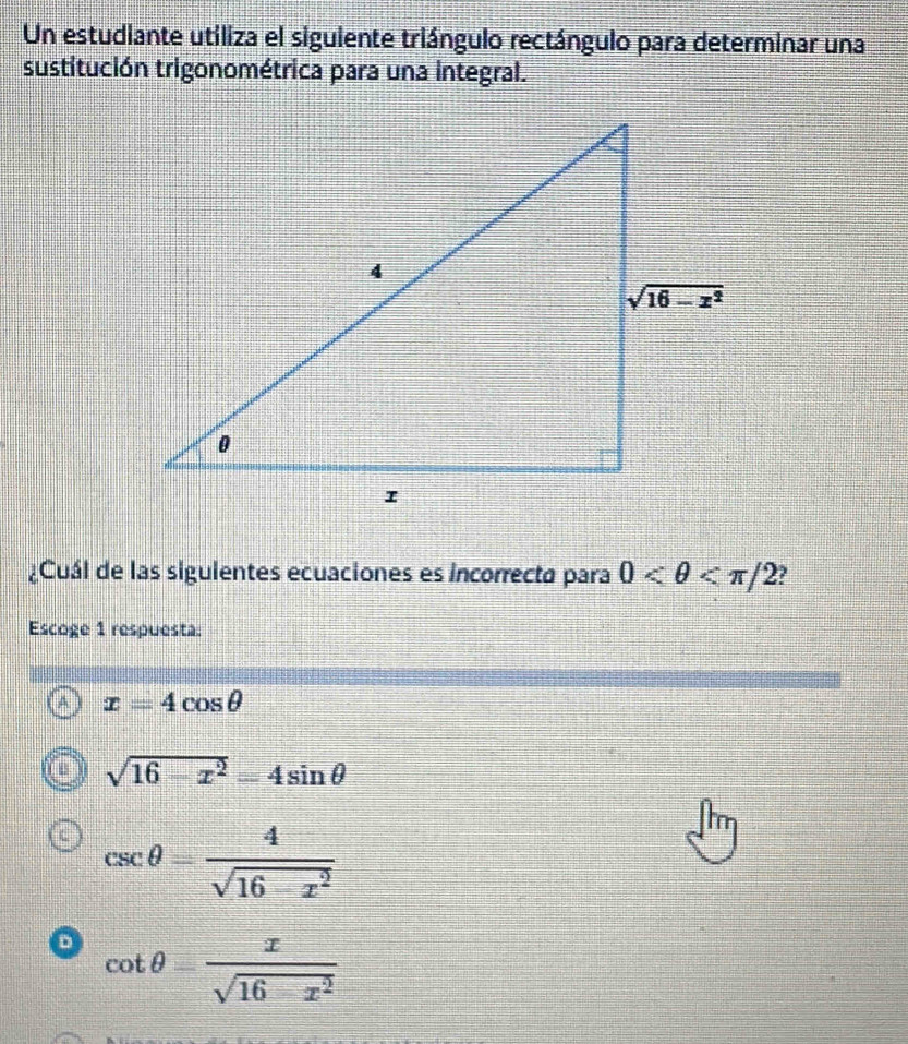 Un estudiante utiliza el siguiente triángulo rectángulo para determinar una
sustitución trigonométrica para una integral.
¿Cuál de las siguientes ecuaciones es incorrecta para 0 ?
Escoge 1 respuesta:
x=4cos θ
sqrt(16-x^2)=4sin θ
csc θ = 4/sqrt(16-x^2) 
cot θ = x/sqrt(16-x^2) 