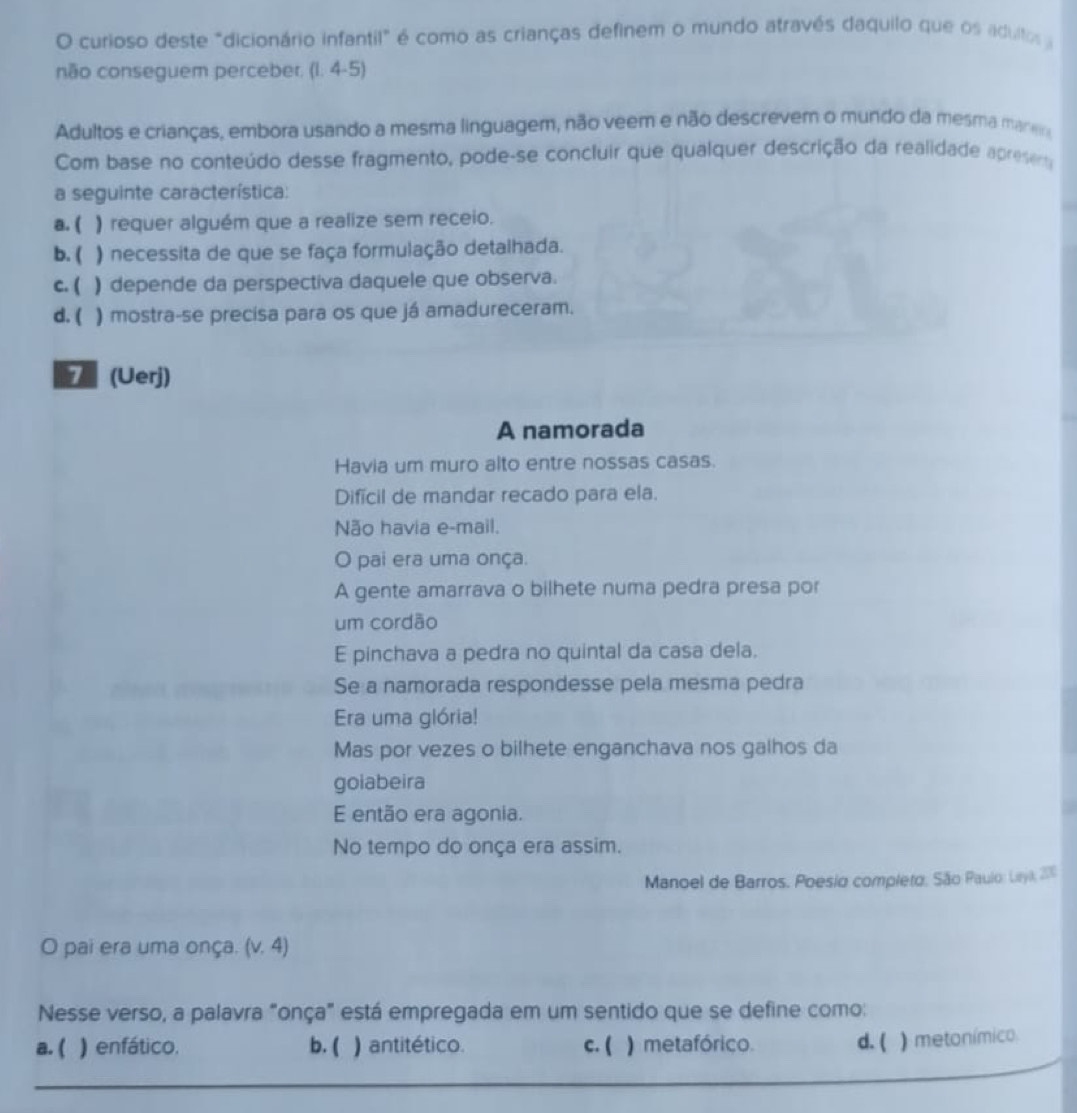 curioso deste "dicionário infantil" é como as crianças definem o mundo através daquilo que os adulto 
não conseguem perceber. (I. 4-5)
Adultos e crianças, embora usando a mesma linguagem, não veem e não descrevem o mundo da mesma maneo
Com base no conteúdo desse fragmento, pode-se concluir que qualquer descrição da realidade apresera
a seguinte característica:
a. ( ) requer alguém que a realize sem receio.
b. ( ) necessita de que se faça formulação detalhada.
c. ( ) depende da perspectiva daquele que observa.
d. ( ) mostra-se precisa para os que já amadureceram.
7 (Uerj)
A namorada
Havia um muro alto entre nossas casas.
Difícil de mandar recado para ela.
Não havia e-mail.
O pai era uma onça.
A gente amarrava o bilhete numa pedra presa por
um cordão
E pinchava a pedra no quintal da casa dela.
Se a namorada respondesse pela mesma pedra
Era uma glória!
Mas por vezes o bilhete enganchava nos galhos da
goiabeira
E então era agonia.
No tempo do onça era assim.
Manoel de Barros. Poesio completo. São Paulo: Ltyi, 200
O pai era uma onça. (v. 4)
Nesse verso, a palavra "onça" está empregada em um sentido que se define como:
a. ( ) enfático. b. ( ) antitético. c. ( ) metafórico. d. ( ) metonímico
_