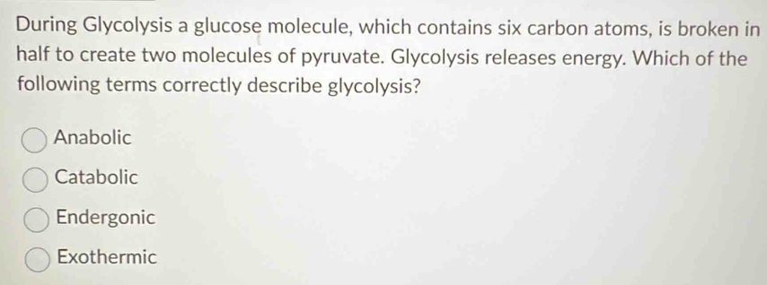 During Glycolysis a glucose molecule, which contains six carbon atoms, is broken in
half to create two molecules of pyruvate. Glycolysis releases energy. Which of the
following terms correctly describe glycolysis?
Anabolic
Catabolic
Endergonic
Exothermic