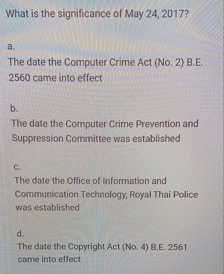 What is the significance of May 24, 2017?
a.
The date the Computer Crime Act (No. 2) B.E.
2560 came into effect
b.
The date the Computer Crime Prevention and
Suppression Committee was established
C.
The date the Office of Information and
Communication Technology, Royal Thai Police
was established
d.
The date the Copyright Act (No. 4) B.E. 2561
came into effect