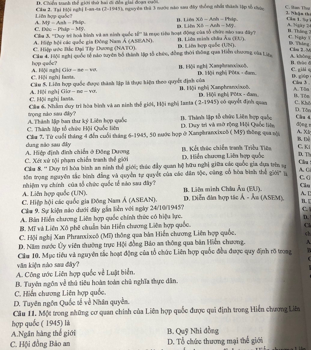 D. Chiến tranh thế giới thứ hai đi đền giai đoạn cuỗi.
Câu 2. Tại Hội nghị I-an-ta (2-1945), nguyên thủ 3 nước nào sau đây thống nhất thành lập tổ chức C. Ban Thư
Liên hợp quốc?
2. Nhận thứ
A. My-Ar nh - Pháp. B. Liên Xô - Anh - Pháp.
Câu 1. Sự k
C. Đức − Pháp - Mỹ. D. Liên Xô - Anh - Mỹ.
A. Ngày 24
Câu 3. “Duy trì hoà bình và an ninh quốc tế” là mục tiêu hoạt động của tổ chức nào sau đây?
B. Tháng 2
A. Hiệp hội các quốc gia Đông Nam Á (ASEAN). B. Liên minh châu Âu (EU).
C. Ngày 1
C. Hiệp ước Bắc Đại Tây Dương (NATO). D. Liên hợp quốc (UN).
D. Tháng
Câu 2.-M
Câu 4. Hội nghị quốc tế nào tuyên bố thành lập tổ chức, đồng thời thông qua Hiến chương của Liên A. không
hợp quốc?
B. thúc đ
A. Hội nghị Giơ - ne - vơ. B. Hội nghị Xanphranxixcô. C. giải q
D. Hội nghị Pôtx - đam.
C. Hội nghị Ianta. D. giúp Câu 3 .
Câu 5. Liên hợp quốc được thành lập là thực hiện theo quyết định của
A. Hội nghị Giơ - ne - vơ. B. Hội nghị Xanphranxixcô,
A. Tôn
D. Hội nghị Pôtx - đam. B. Tôn
C. Hội nghị Ianta.
Câu 6. Nhầm duy trì hòa bình và an ninh thế giới, Hội nghị Ianta ( 2-1945) có quyết định quan C. Khô
D. Tôn
trọng nào sau đây?
A.Thành lập ban thư ký Liên hợp quốc B. Thành lập tổ chức Liên hợp quốc Câu 4
C. Thành lập tổ chức Hội Quốc liên D. Duy trì và mở rộng Hội Quốc liên động n
Câu 7. Từ cuối tháng 4 đến cuối tháng 6-1945, 50 nước họp ở Xanphranxixcô ( Mỹ) thông qua nội A. Xây
B. Đề
dung nào sau đây
A. Hiệp định đình chiến ở Đông Dương B. Kết thúc chiến tranh Triều Tiên C. Kí
C. Xét xử tội phạm chiến tranh thế giới D. Hiến chương Liên hợp quốc
D. Th
Câu 
Câu 8. “ Duy trì hòa bình an ninh thế giới; thúc đẩy quan hệ hữu nghị giữa các quốc gia dựa trên sư
A. Gi
tôn trọng nguyên tắc bình đẳng và quyền tự quyết của các dân tộc, củng cố hòa bình thế giới' là C. G
nhiệm vụ chính của tổ chức quốc tế nào sau đây?
Câu
A. Liên hợp quốc (UN). B. Liên minh Châu Âu (EU).
A. D
C. Hiệp hội các quốc gia Đông Nam Á (ASEAN). D. Diễn đàn hợp tác Á - Âu (ASEM). B. D
Câu 9. Sự kiện nào dưới đây gắn liền với ngày 24/10/1945?
C. 1
A. Bản Hiến chương Liên hợp quốc chính thức có hiệu lực. D.
B. Mĩ và Liên Xô phê chuẩn bản Hiến chương Liên hợp quốc.
Câ
C. Hội nghị Xan Phranxixcô (Mĩ) thông qua bản Hiến chương Liên hợp quốc.
ch
D. Năm nước Ủy viên thường trực Hội đồng Bảo an thông qua bản Hiến chương.
A.
Câu 10. Mục tiêu và nguyên tắc hoạt động của tổ chức Liên hợp quốc đều được quy định rõ trong B
văn kiện nào sau đây?
A. Công ước Liên hợp quốc về Luật biển.
B. Tuyên ngôn về thủ tiêu hoàn toàn chủ nghĩa thực dân.
C. Hiến chương Liên hợp quốc.
D. Tuyên ngôn Quốc tế về Nhân quyền.
Câu 11. Một trong những cơ quan chính của Liên hợp quốc được qui định trong Hiến chương Liên
hợp quốc ( 1945) là
A.Ngân hàng thế giới B. Quỹ Nhi đồng
C. Hội đồng Bảo an D. Tổ chức thương mại thế giới