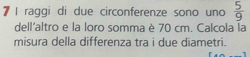 raggi di due circonferenze sono uno  5/9 
dell'altro e la loro somma è 70 cm. Calcola la 
misura della differenza tra i due diametri.