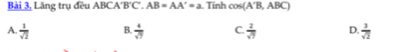 Bài 3, Lăng trụ đều ABCA'B'C. AB=AA'=a. Tính cos (A'B,ABC)
A.  1/sqrt(2)  B.  4/sqrt(7)  C.  2/sqrt(7)  D.  3/sqrt(2) 