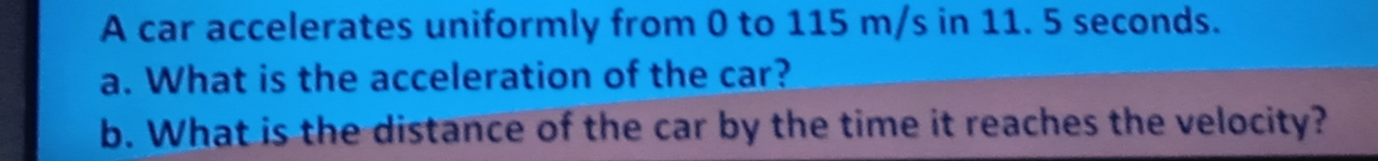 A car accelerates uniformly from 0 to 115 m/s in 11. 5 seconds. 
a. What is the acceleration of the car? 
b. What is the distance of the car by the time it reaches the velocity?