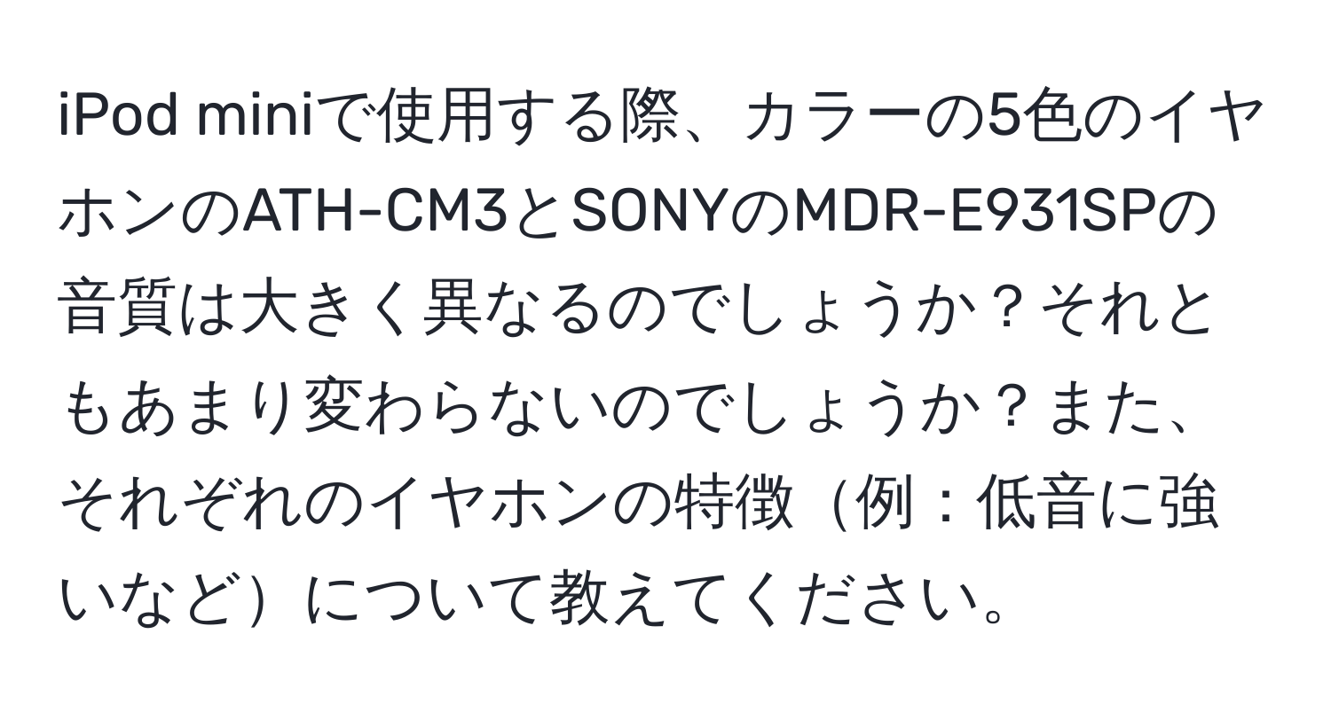 iPod miniで使用する際、カラーの5色のイヤホンのATH-CM3とSONYのMDR-E931SPの音質は大きく異なるのでしょうか？それともあまり変わらないのでしょうか？また、それぞれのイヤホンの特徴例：低音に強いなどについて教えてください。