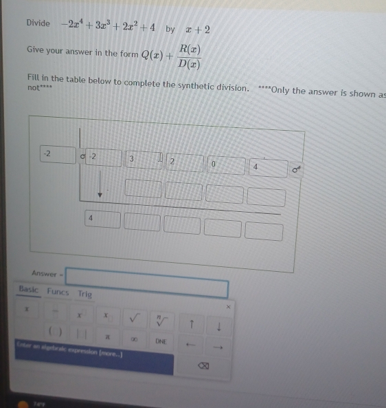 Divide -2x^4+3x^3+2x^2+4 by x+2
Give your answer in the form Q(x)+ R(x)/D(x) 
Fill in the table below to complete the synthetic division. ****Only the answer is shown as
not****
□  □ 
Basic Funcs Trig ×
x
x x sqrt() η ↑ downarrow

 )
π ∞ DNE ←
Enter an aigebralc expression [more..]
74