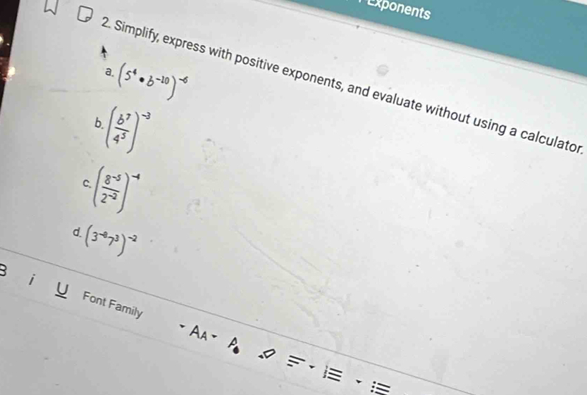 Exponents
(5^4· b^(-10))^-6
a. 
2. Simplify, express with positive exponents, and evaluate without using a calculato 
b ( b^7/4^5 )^-3
( (8^(-5))/2^(-2) )^-4
C.
(3^(-8)7^3)^-2
d. 
3 
i Font Family 
A