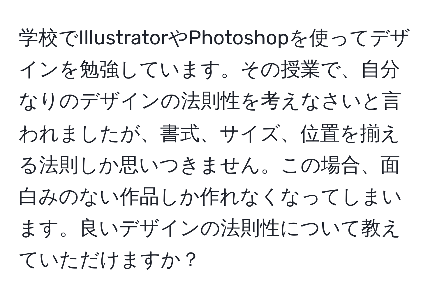 学校でIllustratorやPhotoshopを使ってデザインを勉強しています。その授業で、自分なりのデザインの法則性を考えなさいと言われましたが、書式、サイズ、位置を揃える法則しか思いつきません。この場合、面白みのない作品しか作れなくなってしまいます。良いデザインの法則性について教えていただけますか？