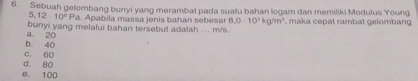 Sebuah gelombang bunyi yang merambat pada suatu bahan logam dan memiliki Modulus Young
5,12· 10^8Pa. Apabila massa jenis bahan sebesar 8,0· 10^3kg/m^3 , maka cepat rambat gelombang
bunyi yang melalui bahan tersebut adalah ... m/s.
a. 20
b. 40
c. 60
d. 80
e. 100