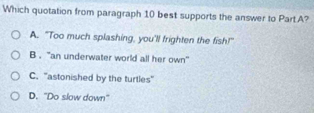 Which quotation from paragraph 10 best supports the answer to PartA?
A. "Too much splashing, you'll frighten the fish!"
B . “an underwater world all her own'
C. 'astonished by the turtles"
D. “Do slow down”