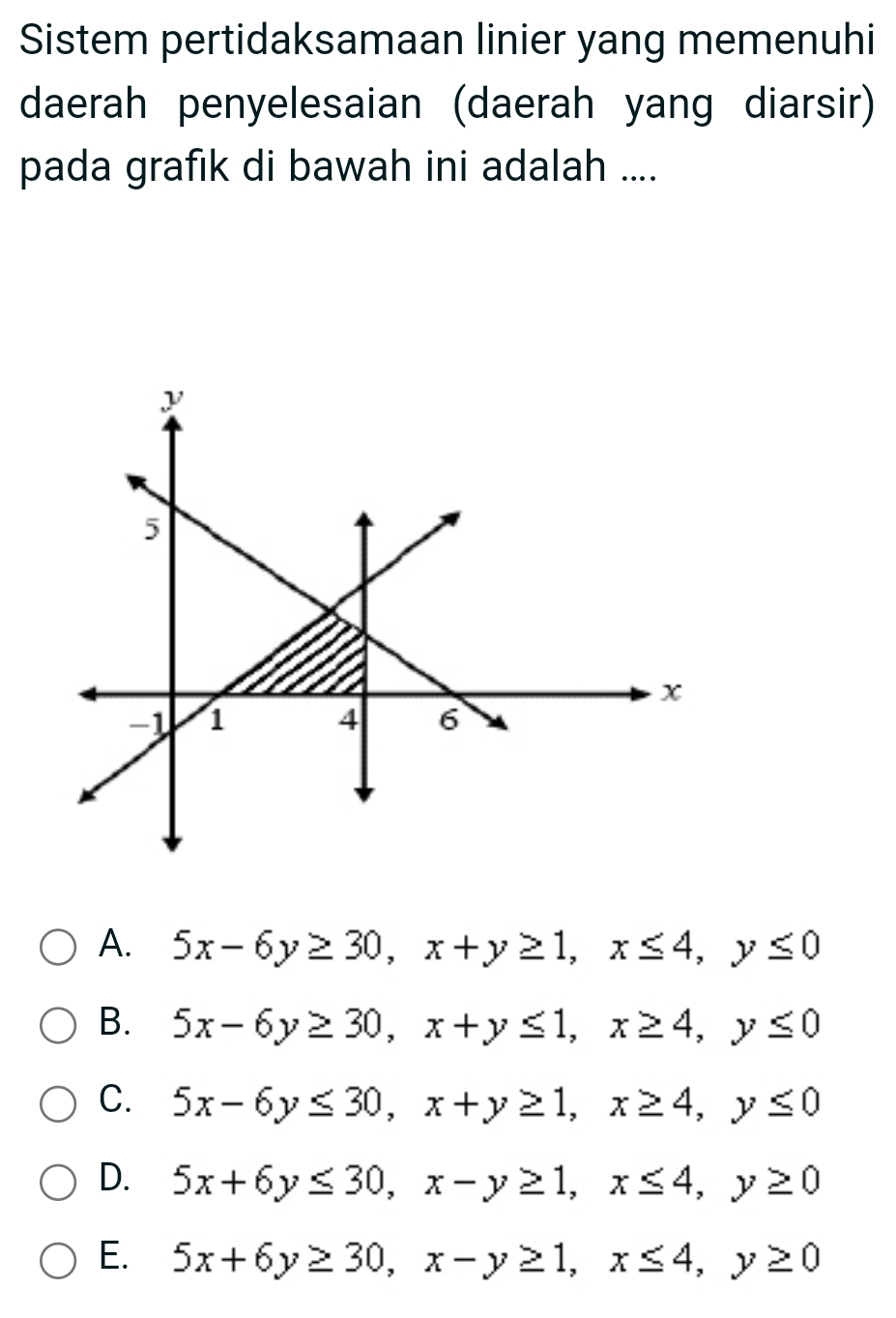 Sistem pertidaksamaan linier yang memenuhi
daerah penyelesaian (daerah yang diarsir)
pada grafik di bawah ini adalah ....
A. 5x-6y≥ 30, x+y≥ 1, x≤ 4, y≤ 0
B. 5x-6y≥ 30, x+y≤ 1, x≥ 4, y≤ 0
C. 5x-6y≤ 30, x+y≥ 1, x≥ 4, y≤ 0
D. 5x+6y≤ 30, x-y≥ 1, x≤ 4, y≥ 0
E. 5x+6y≥ 30, x-y≥ 1, x≤ 4, y≥ 0