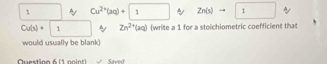 A Cu^(2+)(aq)+| 1^ Zn(s) to 1 A
Cu(s)+ |1 A Zn^(2+)(aq) (write a 1 for a stoichiometric coefficient that
would usually be blank)
Question 6 (1 point) Saved