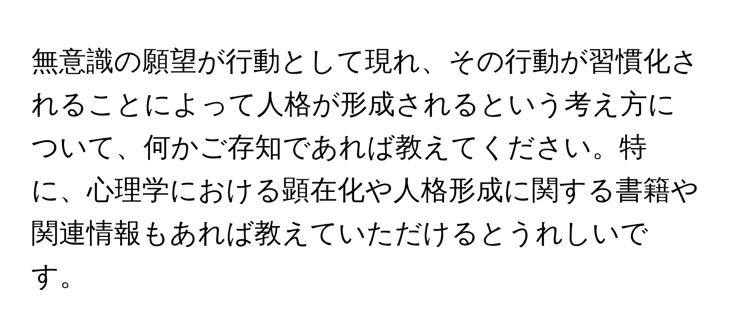 無意識の願望が行動として現れ、その行動が習慣化されることによって人格が形成されるという考え方について、何かご存知であれば教えてください。特に、心理学における顕在化や人格形成に関する書籍や関連情報もあれば教えていただけるとうれしいです。