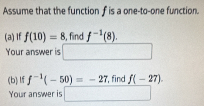 Assume that the function f is a one-to-one function. 
(a) If f(10)=8 , find f^(-1)(8). 
Your answer is □ 
(b) If f^(-1)(-50)=-27 , find f(-27). 
Your answer is □