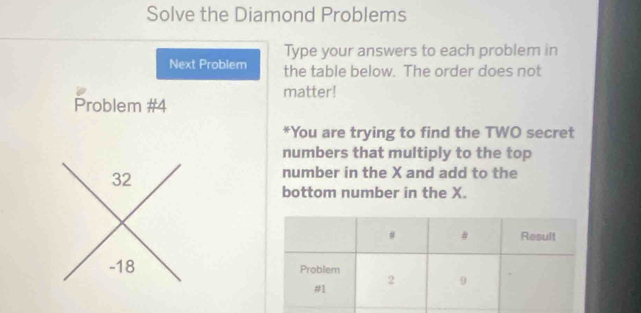 Solve the Diamond Problems 
Type your answers to each problem in 
Next Problem the table below. The order does not 
matter! 
Problem #4 
*You are trying to find the TWO secret 
numbers that multiply to the top 
number in the X and add to the 
bottom number in the X.