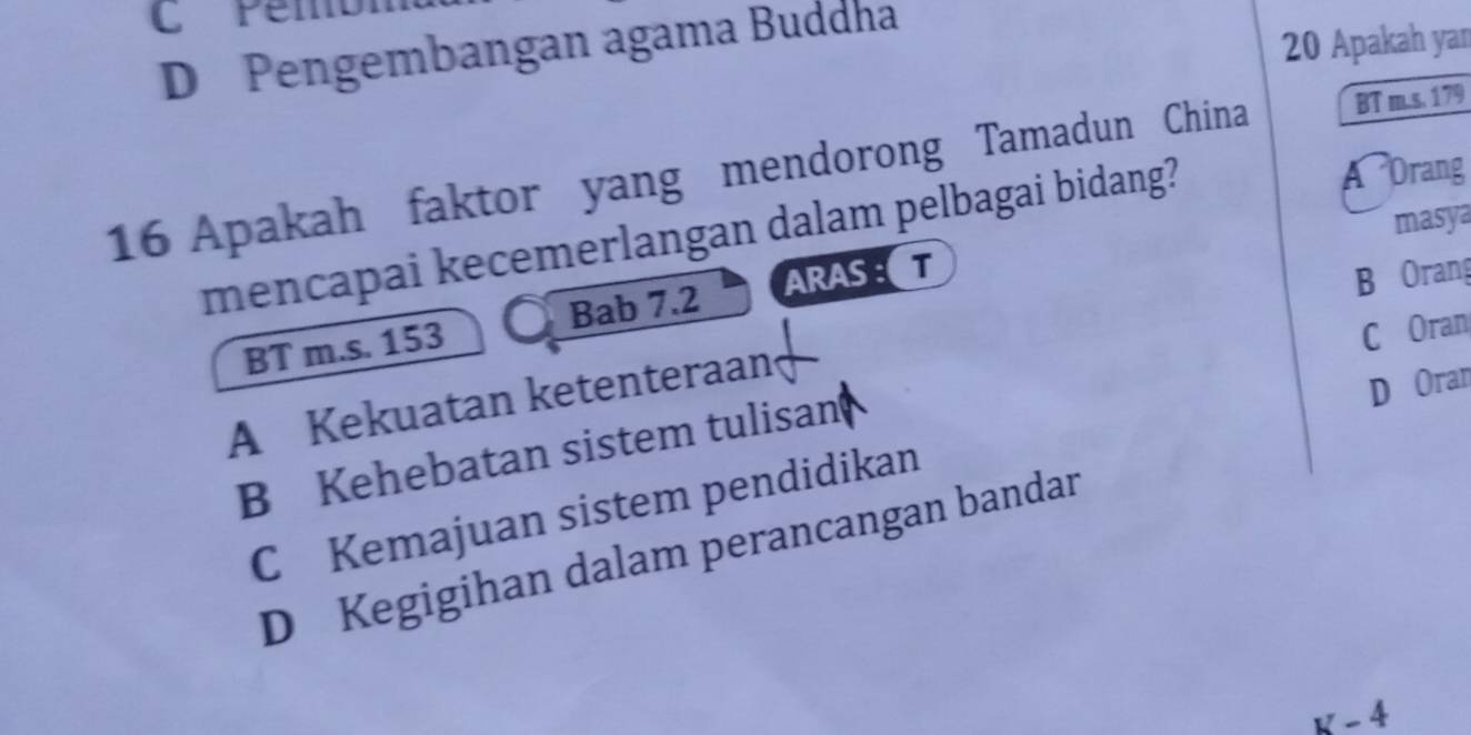 D Pengembangan agama Buddha
20 Apakah yan
16 Apakah faktor yang mendorong Tamadun China BT m.s. 179
masya
mencapai kecemerlangan dalam pelbagai bidang?
A Orang
BT m.s. 153 Bab 7.2 ARAST
B Orang
C Oran
A Kekuatan ketenteraan
B Kehebatan sistem tulisan
C Kemajuan sistem pendidikan D Oran
D Kegigihan dalam perancangan bandar
v-4