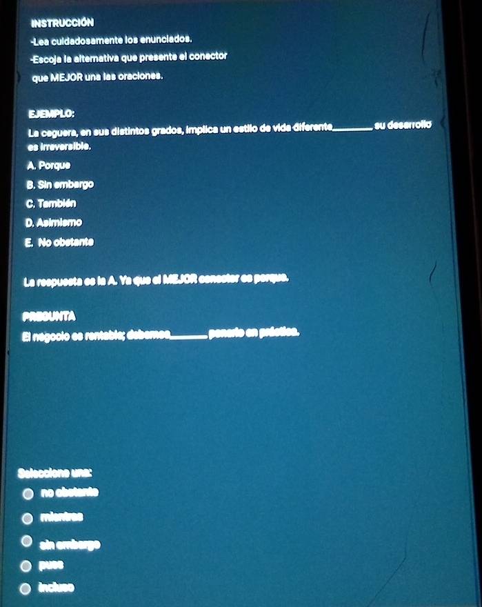 INSTRUCCIÓN
-Lea culdadosamente los enunciados.
-Escoja la alternativa que presente el conector
que MEJOR una las oraciones.
EJEMPLO:
La ceguera, en sus distintos grados, implica un estilo de vida diferente,_ , su deserrolló
es irreversible.
A. Porque
B. Sin embargo
C. También
D. Asimismo
E. No obstante
La respuesta es la A. Ya que el MEJOR conester es perque.
PREOUNTA
El negocio es rentable; deberes, ponerio en préctioa.
Seleccione una:
no obstante
mientres
ain emberge
puse
incluso