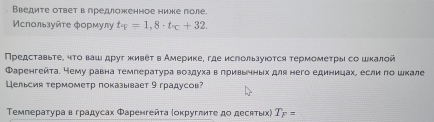 Введите ответ в гредложенное ниже поле. 
Μспοльαуйτе фοрмулу t_^circ =1,8· t_^circ +32. 
Πредсτавьτе, чτо ваш дρуг живеτ в Америке, где ислользуιοτся τермомеτрыι со шκалой 
Фаренгейта. Нему равна температура воздухав πривьηньх для него единицахе если πо шκале 
Цельсия термометр πоказывает 9 градусов? 
Τемпераτура вградусах Φаренгейτа (оκруглиτе до десκτьх) T_F=