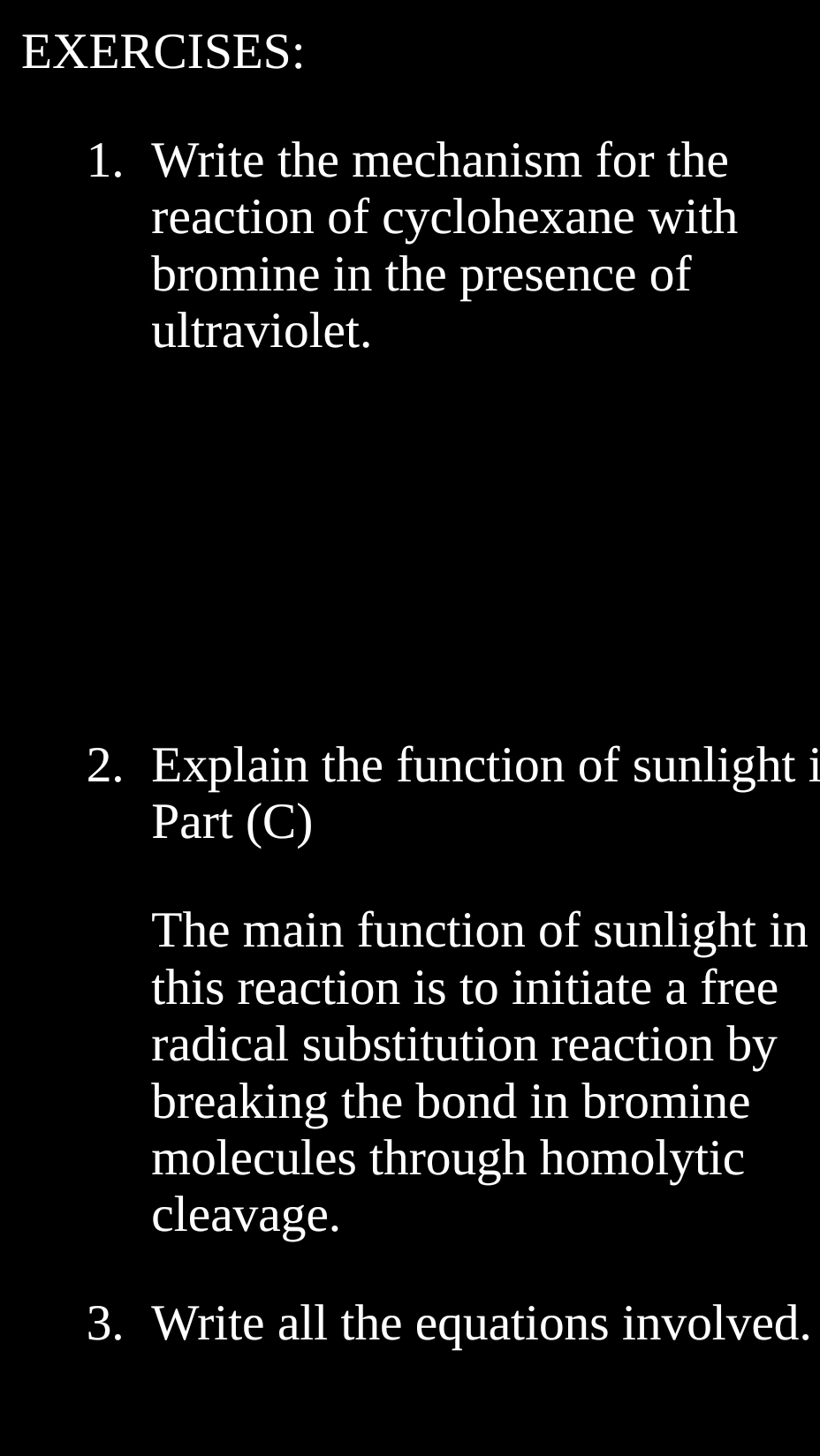 Write the mechanism for the 
reaction of cyclohexane with 
bromine in the presence of 
ultraviolet. 
2. Explain the function of sunlight i 
Part (C) 
The main function of sunlight in 
this reaction is to initiate a free 
radical substitution reaction by 
breaking the bond in bromine 
molecules through homolytic 
cleavage. 
3. Write all the equations involved.