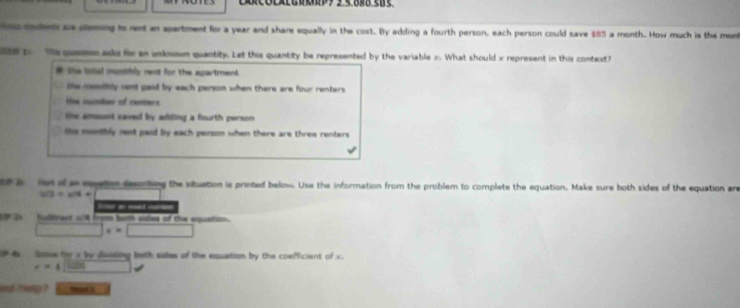 rodet ae plming to rent an apartment for a year and share equally in the cost. By adding a fourth person, each person could save $85 a month. How much is the mont
0 to he gueson asko for an voknown quantity. Let this quantity be represented by the variable x. What should x represent in this contedt
# the bolled monthly rent for the apartmend .
te coothly rent paid by each person when there are four renters
the number of renters
the amont caved by adding a fourth person .
he monthly rent paid by each person when there are three renters .
a ld of a eton desorbing the stuation is printed below. Use the information from the problem to complete the equation. Make sure both sides of the equation ar
103=w/4+
Eer an id on
Subtract o4 from both sides of the exquation
x=□
4 Solse hr a by dsssing bath sides of the equation by the coefficient of x
x=4
nd bety ? m add
