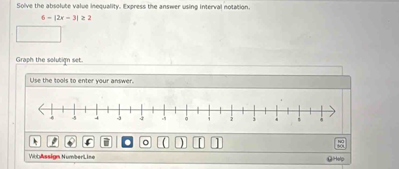 Solve the absolute value inequality. Express the answer using interval notation.
6-|2x-3|≥ 2
Graph the solution set. 
Use the tools to enter your answer. 
NO 
a 。 ( ) 1 SOL 
WebAssign NumberLine Help