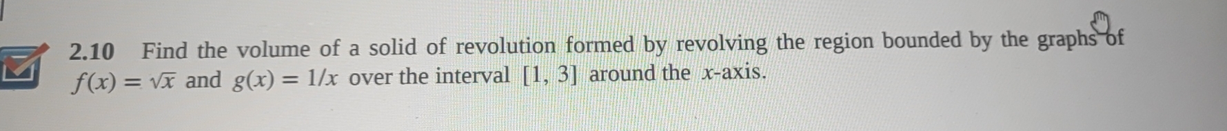 2.10 Find the volume of a solid of revolution formed by revolving the region bounded by the graphs of 
M f(x)=sqrt(x) and g(x)=1/x over the interval [1,3] around the x-axis.