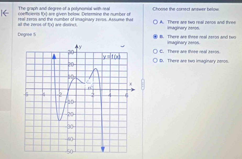 The graph and degree of a polynomial with real Choose the correct answer below.
coefficients f(x) are given below. Determine the number of
real zeros and the number of imaginary zeros. Assume that A. There are two real zeros and three
all the zeros of f(x) are distinct.
imaginary zeros.
Degree 5 B. There are three real zeros and two
imaginary zeros.
C. There are three real zeros.
D. There are two imaginary zeros.
: