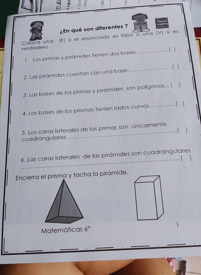 an 
C b 3 E ~ e 
Pizarra 
¿n qué son diferentes ? creative 
Coloca una (F) si el enunciado es falso o una (V) si es 
verdadero. 
_. ( ) 
1. Los primas y pirámides tienen dos bases 
2. Las pirámides cuentan con una base _( ) 
3. Las bases de los primas y pirámides son polígonos....( 1 
4. Las bases de los prismas tienen lados curvos 
_ 
5. Los caras laterales de las primas son únicamente 
. (  
cuadrangulares 
6. Las caras laterales de las pirámides son cuadrangulares 
_…( ) 
Encierra el prisma y tacha la pirámide. 
Matemáticas 6°
_ 
_ 
_ 
_ 
_