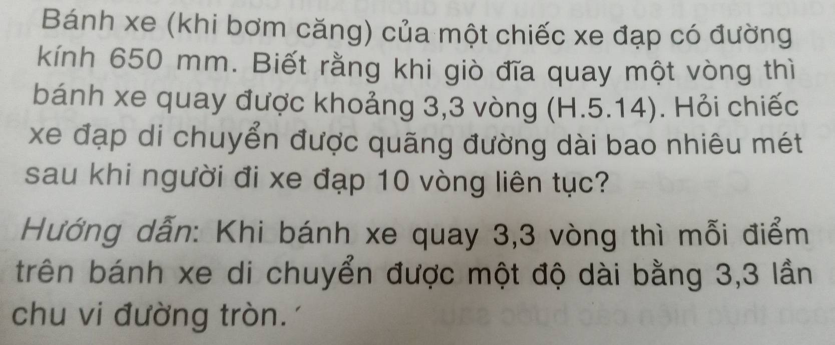 Bánh xe (khi bơm căng) của một chiếc xe đạp có đường 
kính 650 mm. Biết rằng khi giò đĩa quay một vòng thì 
bánh xe quay được khoảng 3,3 vòng (H.5.14). Hỏi chiếc 
xe đạp di chuyển được quãng đường dài bao nhiêu mét 
sau khi người đi xe đạp 10 vòng liên tục? 
Hướng dẫn: Khi bánh xe quay 3, 3 vòng thì mỗi điểm 
trên bánh xe di chuyển được một độ dài bằng 3,3 lần 
chu vi đường tròn.