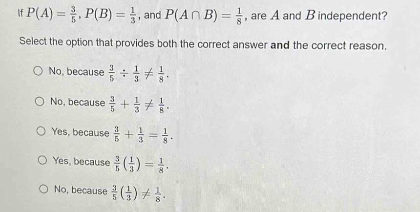 If P(A)= 3/5 , P(B)= 1/3  , and P(A∩ B)= 1/8  , are A and B independent?
Select the option that provides both the correct answer and the correct reason.
No, because  3/5 /  1/3 !=  1/8 .
No, because  3/5 + 1/3 !=  1/8 .
Yes, because  3/5 + 1/3 = 1/8 .
Yes, because  3/5 ( 1/3 )= 1/8 .
No, because  3/5 ( 1/3 )!=  1/8 .