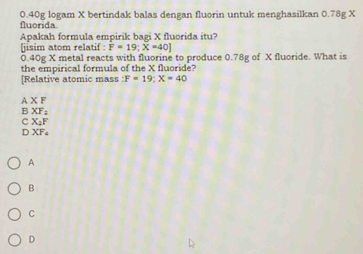 0. 40g logam X bertindak balas dengan fluorin untuk menghasilkan 0.78g X
fluorida.
Apakah formula empirik bagi X fluorida itu?
[jisim atom relatif : F=19;X=40]
0.40g X metal reacts with fluorine to produce 0.78g of X fluoride. What is
the empirical formula of the X fluoride?
[Relative atomic mass : F=19; X=40
A X F
B XF_2
C X_2F
D XF_4
A
B
C
D