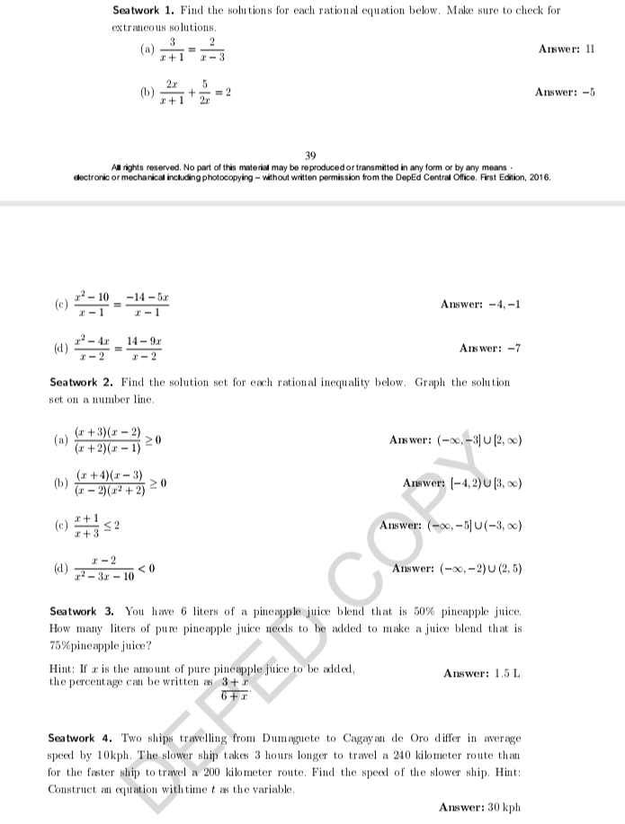 Seatwork 1. Find the solutions for each rational equation below. Make sure to check for
extraneous solutions.
(a)  3/x+1 = 2/x-3  Answer: 11
(b )  2x/x+1 + 5/2x =2 Answer: -5
39
All rights reserved. No part of this materiall may be reproduced or transmitted in any form or by any means -
electronic or mechanicall including photocopying - without written permission from the DepEd Centrall Office. First Edition, 2016.
(c)  (x^2-10)/x-1 = (-14-5x)/x-1  Answer: -4,-1
(d )  (x^2-4x)/x-2 = (14-9x)/x-2  Answer: -7
Seatwork 2. Find the solution set for each rational inequality below. Graph the solution
set on a number line.
(a)  ((x+3)(x-2))/(x+2)(x-1) ≥ 0 Answer: (-∈fty ,-3]∪ [2,∈fty )
(b)  ((x+4)(x-3))/(x-2)(x^2+2) ≥ 0 Answer: [-4,2)∪ [3,∈fty )
(c)  (x+1)/x+3 ≤ 2 Answer: (-∈fty ,-5]∪ (-3,∈fty )
(d )  (x-2)/x^2-3x-10 <0</tex> Answer: (-∈fty ,-2)∪ (2,5)
Seatwork 3. You have 6 liters of a pineapple juice blend that is 50% pineapple juice.
How many liters of pure pineapple juice needs to be added to make a juice blend that is
75%pineapple juice?
Hint: If xis the amount of pure pineapple juice to be added,
the percentage can be written as  (3+x)/6+x . Answer: 1.5 L
Seatwork 4. Two ships travelling from Dumaguete to Cagayan de Oro differ in average
speed by 10kph. The slower ship takes 3 hours longer to travel a 240 kilometer route than
for the faster ship to travel a 200 kilometer route. Find the speed of the slower ship. Hint:
Construct an equation withtime t as the variable.
Answer: 30 kph