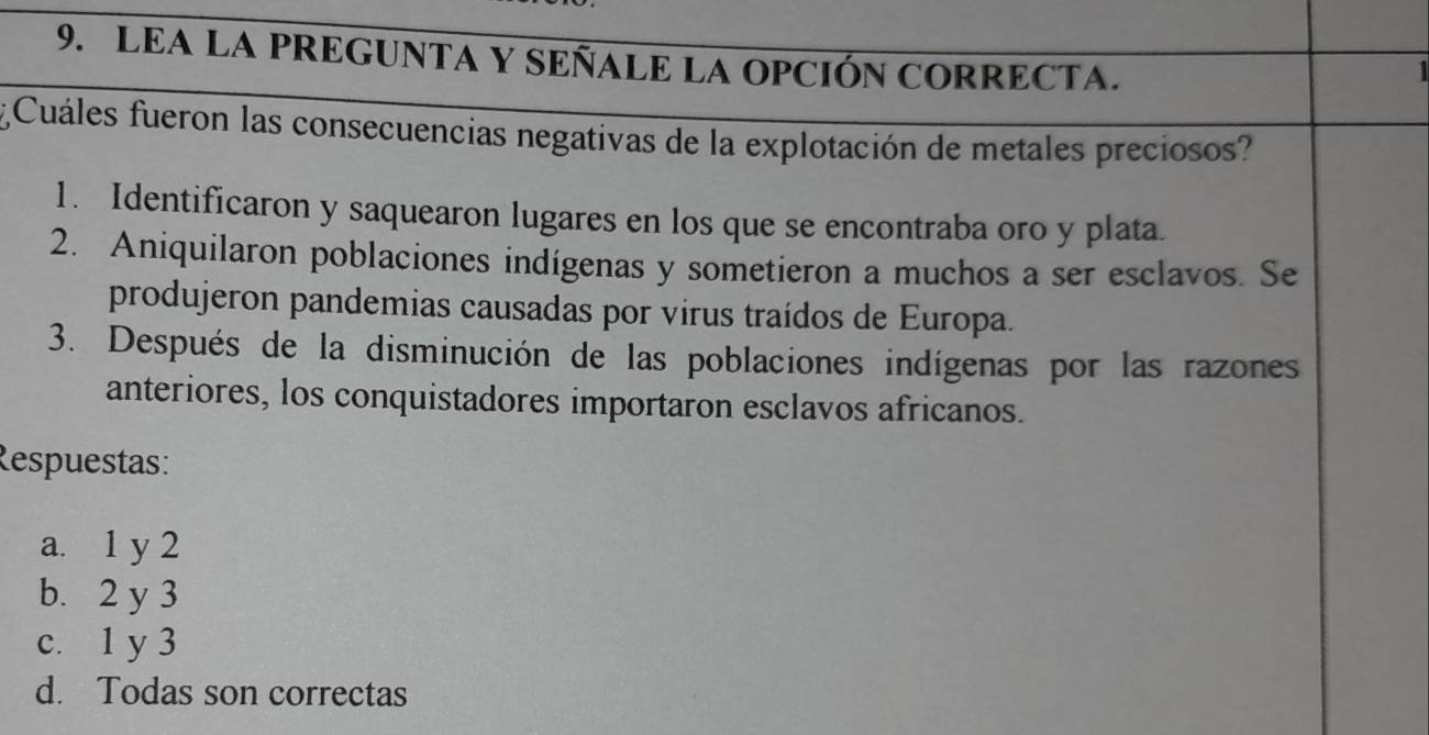 LEA LA PREGUNTA Y SEÑALE LA OPCIÓN CORRECTA.
1
¿Cuáles fueron las consecuencias negativas de la explotación de metales preciosos?
1. Identificaron y saquearon lugares en los que se encontraba oro y plata.
2. Aniquilaron poblaciones indígenas y sometieron a muchos a ser esclavos. Se
produjeron pandemias causadas por virus traídos de Europa.
3. Después de la disminución de las poblaciones indígenas por las razones
anteriores, los conquistadores importaron esclavos africanos.
Respuestas:
a. 1 y 2
b. 2 y 3
c. 1 y 3
d. Todas son correctas