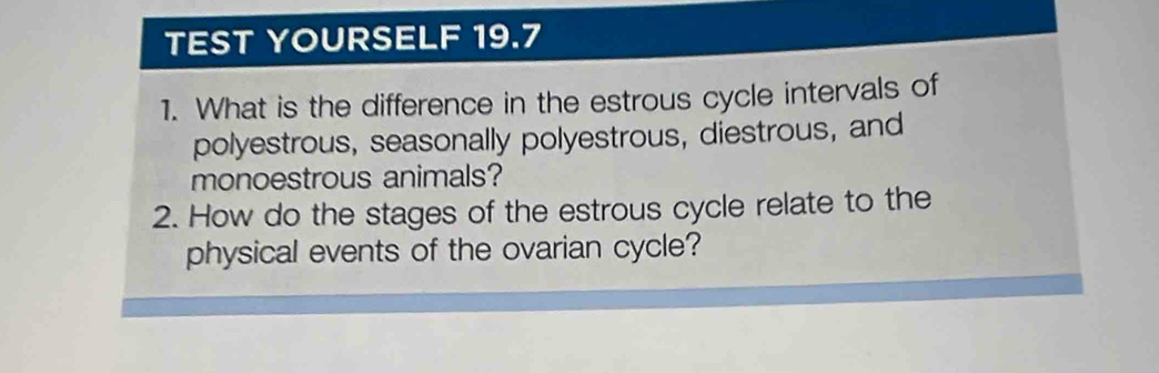 TEST YOURSELF 19.7 
1. What is the difference in the estrous cycle intervals of 
polyestrous, seasonally polyestrous, diestrous, and 
monoestrous animals? 
2. How do the stages of the estrous cycle relate to the 
physical events of the ovarian cycle?