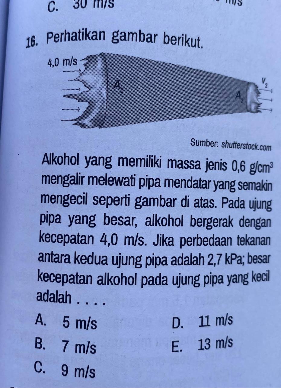 C. 30 m/s
11/5
16. Perhatikan gambar berikut.
Sumber: shutterstock.com
Alkohol yang memiliki massa jenis 0,6g/cm^3
mengalir melewati pipa mendatar yang semakin
mengecil seperti gambar di atas. Pada ujung
pipa yang besar, alkohol bergerak dengan
kecepatan 4,0 m/s. Jika perbedaan tekanan
antara kedua ujung pipa adalah 2,7 kPa; besar
kecepatan alkohol pada ujung pipa yang kecil
adalah . . . .
A. 5 m/s D. 11 m/s
B. 7 m/s E. 13 m/s
C. 9 m/s