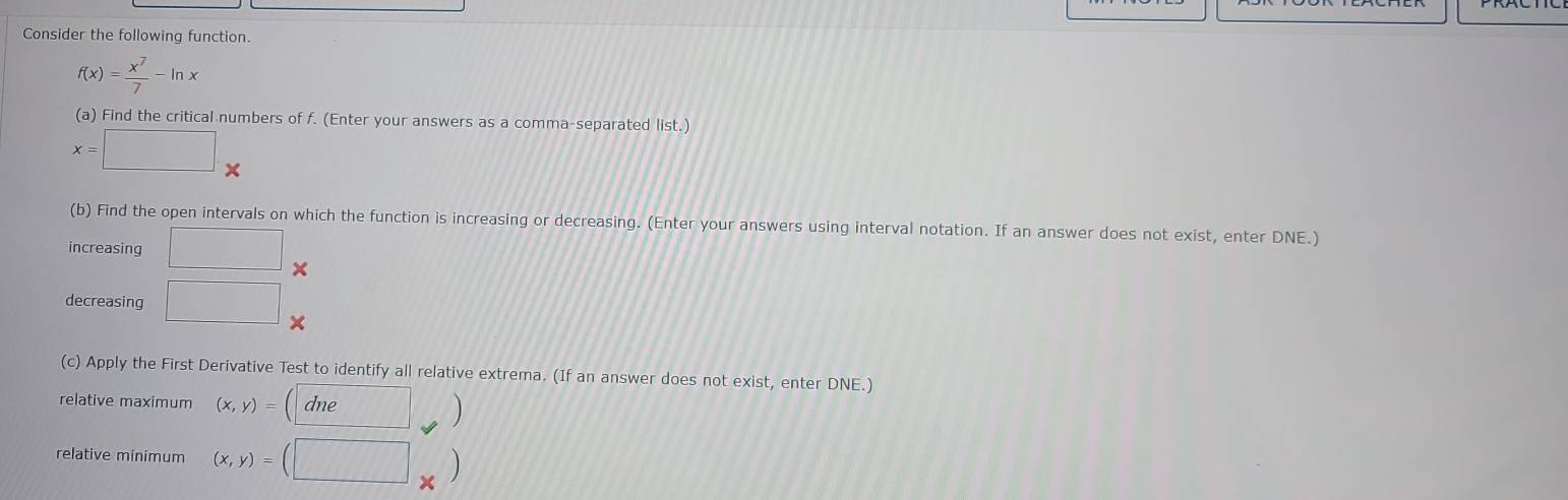 Consider the following function.
f(x)= x^7/7 -ln x
(a) Find the critical numbers of f. (Enter your answers as a comma-separated list.)
x=□ *
(b) Find the open intervals on which the function is increasing or decreasing. (Enter your answers using interval notation. If an answer does not exist, enter DNE.) 
increasing □ × 
decreasing □ 
(c) Apply the First Derivative Test to identify all relative extrema. (If an answer does not exist, enter DNE.) 
relative maximum (x,y)=(dne)
relative minimum (x,y)=(□ _* )