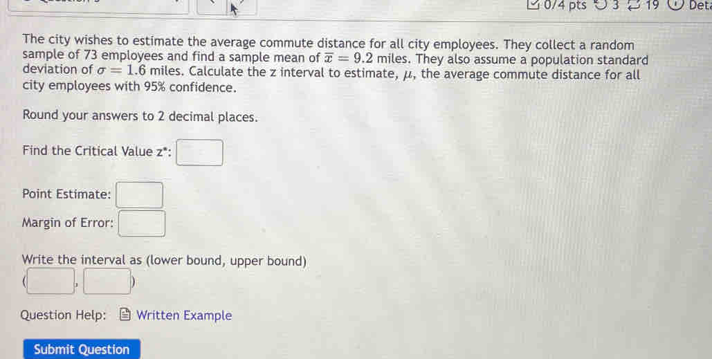 9 3 ~ 19 Det 
The city wishes to estimate the average commute distance for all city employees. They collect a random 
sample of 73 employees and find a sample mean of overline x=9.2mile s. They also assume a population standard 
deviation of sigma =1.6 miles. Calculate the z interval to estimate, μ, the average commute distance for all 
city employees with 95% confidence. 
Round your answers to 2 decimal places. 
Find the Critical Value z *: □ 
Point Estimate: □ 
Margin of Error: □ 
Write the interval as (lower bound, upper bound)
(□ ,□ )
Question Help: Written Example 
Submit Question