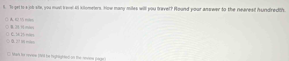 To get to a job site, you must travel 45 kilometers. How many miles will you travel? Round your answer to the nearest hundredth.
A. 42.15 miles
B. 28 16 miles
C. 34 25 miles
D. 27 96 miles
Mark for review (Will be highlighted on the review page)