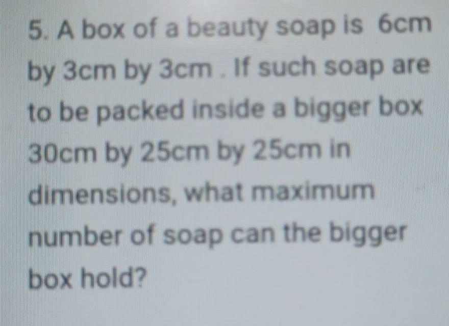 A box of a beauty soap is 6cm
by 3cm by 3cm. If such soap are 
to be packed inside a bigger box
30cm by 25cm by 25cm in 
dimensions, what maximum 
number of soap can the bigger 
box hold?