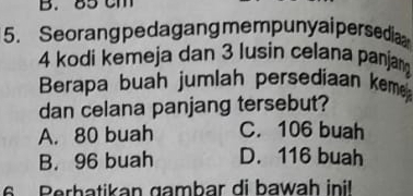 85 cm
5. Seorang pedagang mempunyaipersedia
4 kodi kemeja dan 3 lusin celana panjan
Berapa buah jumlah persediaan keme
dan celana panjang tersebut?
A. 80 buah C. 106 buah
B. 96 buah D. 116 buah
6 Perbatikan gambar di bawah inil