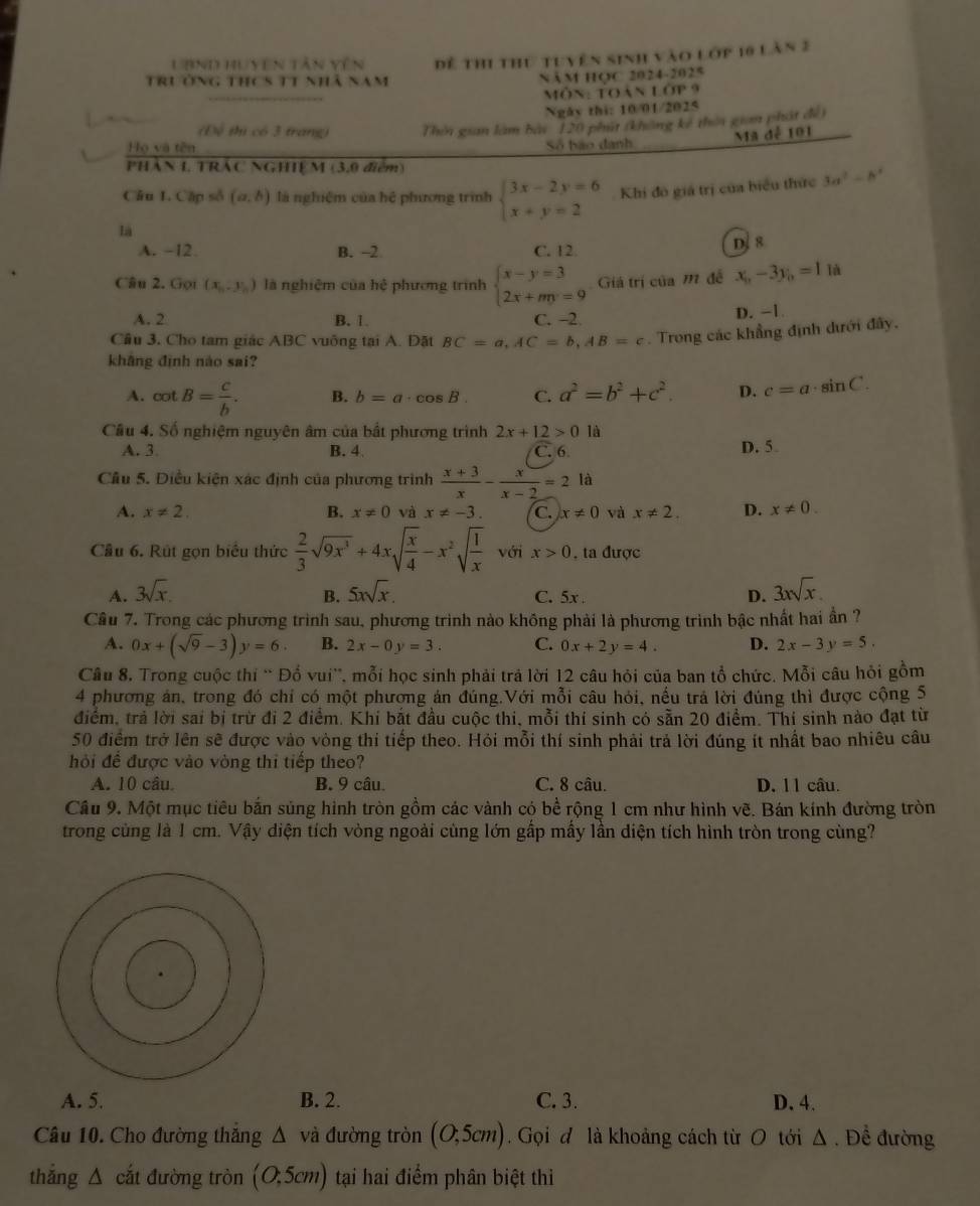 UBND Huyên tân vên
trưởng thcs t1 nhà năm Dề thi thứ tuyên sinh vào lớp 10 làn 2
Năm học 2024-2025
Môn: Toàn l 11 9
Ngày thi: 10/01/2025
(Đệ thị có 3 trang) Thờn gian làm bài 120 phút (không kế thời gian phát đềi
Mã đễ 101
Họ và tên Số báo danh
PHÂN 1, TRÁC NGHIỆM (3,9 điểm)
Câu L. Cập số (a,b) là nghiệm của hệ phương trình beginarrayl 3x-2y=6 x+y=2endarray. Khi đô giá trị của biểu thức 3a^2-b^2
lá
A. −12 B. -2 C. 12 D. 8
Câu 2. Gọt (x_n,y_n) là nghiệm của hệ phương trình beginarrayl x-y=3 2x+my=9endarray. Giá trí của m đề x_0-3y_0=1 là
A. 2 B. 1 C. -2 D. -1.
Câu 3, Cho tam giác ABC vuông tại A. Đặt BC=a,AC=b,AB=c. Trong các khẳng định đưới đây.
khāng định nào sai?
A. cot B= c/b . B. b=a· cos B C. a^2=b^2+c^2. D. c=a· sin C.
Cầu 4. Số nghiệm nguyên âm của bắt phương trình 2x+12>0 là
A. 3 B. 4 C. 6 D. 5
Cầu 5. Điều kiện xác định của phương trình  (x+3)/x - x/x-2 =21 à
A. x!= 2. B. x!= 0 và x!= -3. C. x!= 0 và x!= 2. D. x!= 0.
Cầu 6. Rút gọn biểu thức  2/3 sqrt(9x^3)+4xsqrt(frac x)4-x^2sqrt(frac 1)x với x>0 , ta được
A. 3sqrt(x). 5xsqrt(x). C. 5x D. 3xsqrt(x).
B.
Câu 7. Trong các phương trình sau, phương trình nào không phải là phương trình bậc nhất hai ần ?
A. 0x+(sqrt(9)-3)y=6. B. 2x-0y=3. C. 0x+2y=4. D. 2x-3y=5.
Câu 8. Trong cuộc thi “ Đổ vui', mỗi học sinh phải trả lời 12 câu hỏi của ban tổ chức. Mỗi câu hỏi gồm
4 phương án, trong đó chỉ có một phương án đúng.Với mỗi câu hỏi, nều trả lời đúng thì được cộng 5
điểm, trả lời sai bị trừ đi 2 điểm. Khí bắt đầu cuộc thi, mỗi thí sinh có sẵn 20 điểm. Thí sinh nào đạt từ
50 điểm trở lên sẽ được vào vòng thi tiếp theo. Hỏi mỗi thí sinh phải trả lời đúng ít nhất bao nhiêu câu
hỏi đề được vào vòng thi tiếp theo?
A. 10 câu. B. 9 câu. C. 8 câu. D. 11 câu.
Câu 9. Một mục tiêu bắn sủng hình tròn gồm các vành có bề rộng 1 cm như hình vẽ. Bán kính đường tròn
trong cùng là 1 cm. Vậy diện tích vòng ngoài cùng lớn gấp mấy lần diện tích hình tròn trong cùng?
A. 5. B. 2. C. 3. D. 4.
Câu 10. Cho đường thắng △ vdot a đường tròn (O;5cm).Gọi đ là khoảng cách từ O tới Δ . Đề đường
thắng △ cắt đường tròn (0,5cm) tại hai điểm phân biệt thi