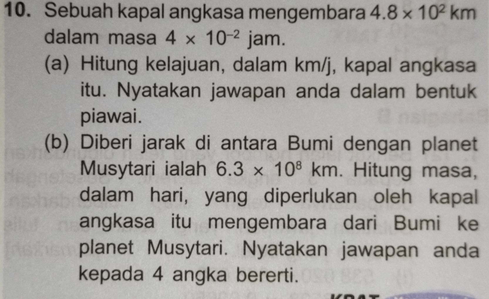 Sebuah kapal angkasa mengembara 4.8* 10^2km
dalam masa 4* 10^(-2)jam. 
(a) Hitung kelajuan, dalam km/j, kapal angkasa 
itu. Nyatakan jawapan anda dalam bentuk 
piawai. 
(b) Diberi jarak di antara Bumi dengan planet 
Musytari ialah 6.3* 10^8km. Hitung masa, 
dalam hari, yang diperlukan oleh kapal 
angkasa itu mengembara dari Bumi ke 
planet Musytari. Nyatakan jawapan anda 
kepada 4 angka bererti.