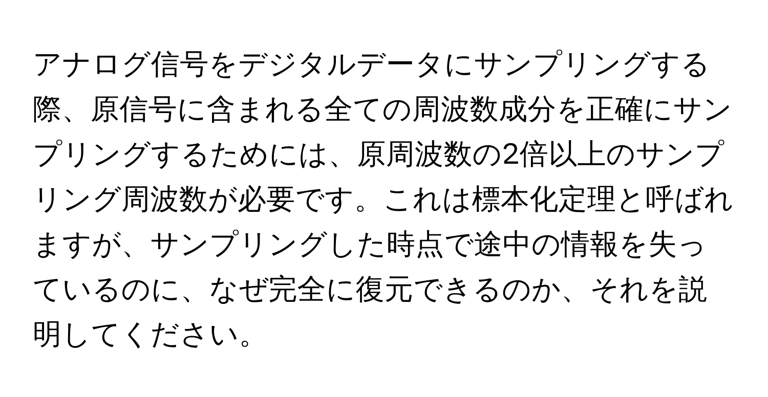 アナログ信号をデジタルデータにサンプリングする際、原信号に含まれる全ての周波数成分を正確にサンプリングするためには、原周波数の2倍以上のサンプリング周波数が必要です。これは標本化定理と呼ばれますが、サンプリングした時点で途中の情報を失っているのに、なぜ完全に復元できるのか、それを説明してください。