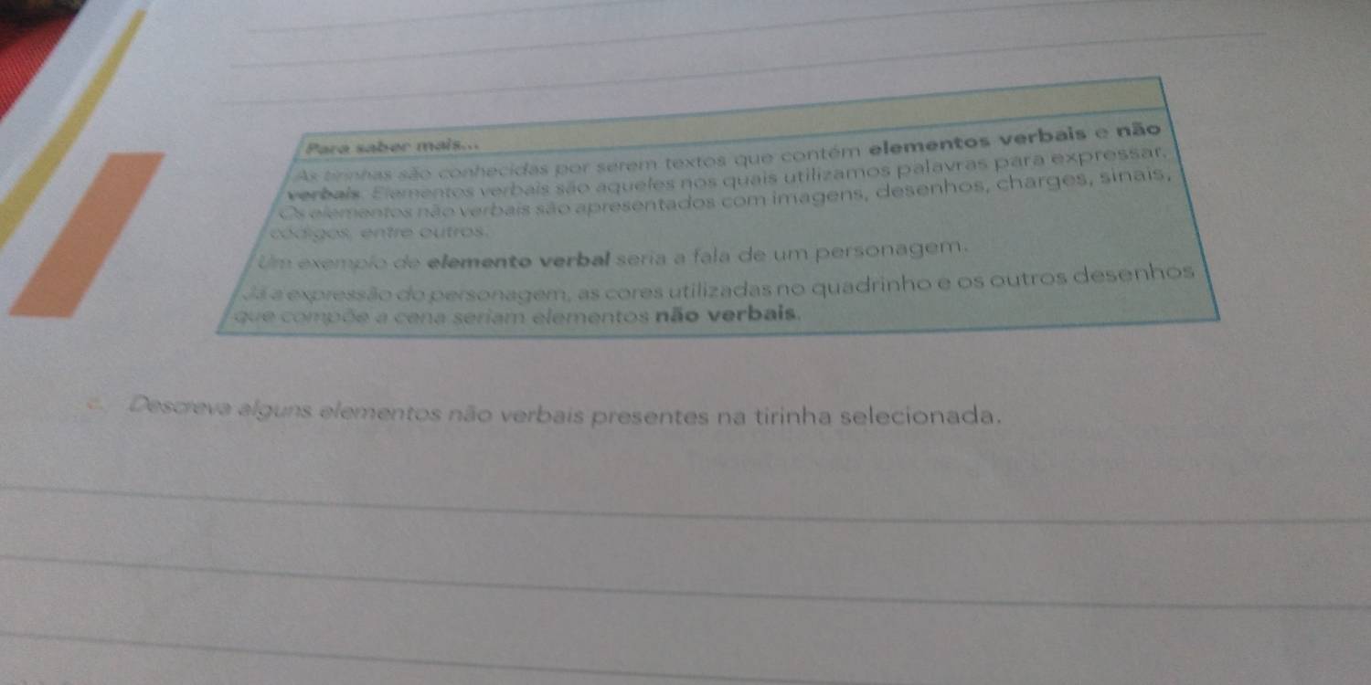 Para saber mais... 
As tirinhas são conhecidas por serem textos que contém elementos verbais e não 
verbais. Elementos verbais são aqueles nos quais utilizamos palavras para expressar. 
Os elementos não verbais são apresentados com imagens, desenhos, charges, sinais, 
códigos, entre outros. 
Um exempio de elemento verbal seria a fala de um personagem. 
Já a expressão do personagem, as cores utilizadas no quadrinho e os outros desenhos 
que compõe a cena seriam elementos não verbais. 
Descreva alguns elementos não verbais presentes na tirinha selecionada. 
_ 
_ 
_