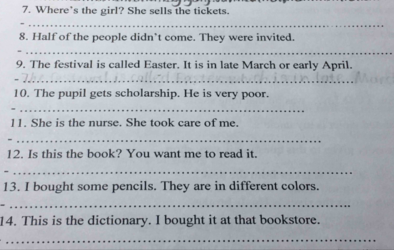 Where’s the girl? She sells the tickets. 
_ 
8. Half of the people didn’t come. They were invited. 
_ 
9. The festival is called Easter. It is in late March or early April. 
_ 
10. The pupil gets scholarship. He is very poor. 
_ 
11. She is the nurse. She took care of me. 
_ 
12. Is this the book? You want me to read it. 
_ 
13. I bought some pencils. They are in different colors. 
_ 
14. This is the dictionary. I bought it at that bookstore. 
_