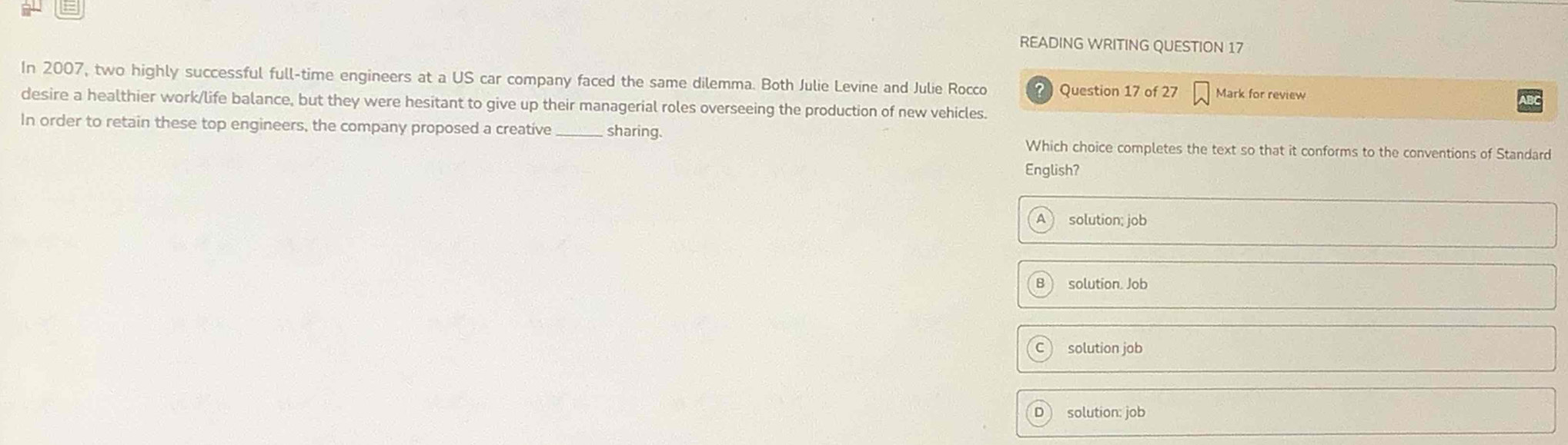 READING WRITING QUESTION 17
In 2007, two highly successful full-time engineers at a US car company faced the same dilemma. Both Julie Levine and Julie Rocco ? Question 17 of 27 Mark for review
desire a healthier work/life balance, but they were hesitant to give up their managerial roles overseeing the production of new vehicles.
In order to retain these top engineers, the company proposed a creative_ sharing.
Which choice completes the text so that it conforms to the conventions of Standard
English?
solution; job
solution. Job
solution job
solution: job