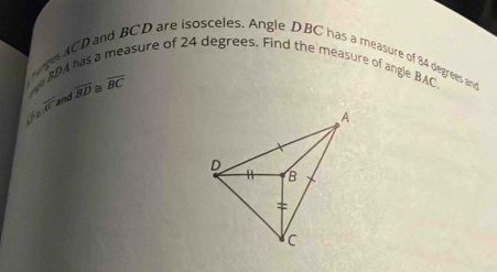 easure of 24 degrees. Find the measure of angle BAC
ages ACD and BCD are isosceles. Angle DBC has a measure of 84 degrees and
BD
widehat AC and overline BD≌ overline BC
In
A
D
B
=
c